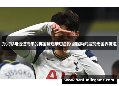 孙兴慜与远道而来的英国球迷亲切合影 温暖瞬间展现无国界友谊