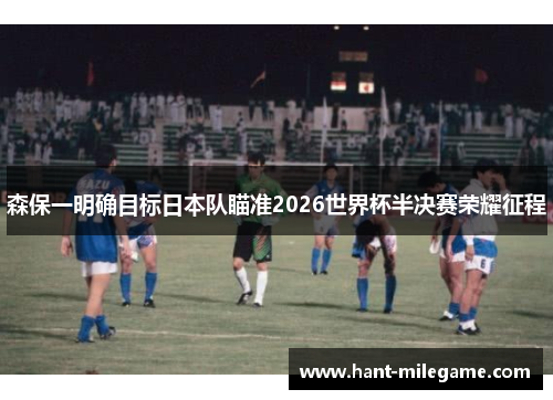 森保一明确目标日本队瞄准2026世界杯半决赛荣耀征程