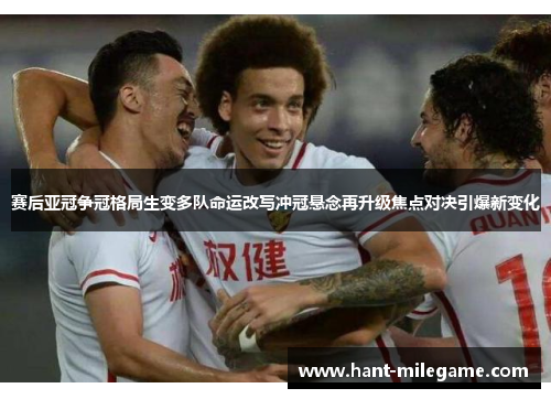 赛后亚冠争冠格局生变多队命运改写冲冠悬念再升级焦点对决引爆新变化