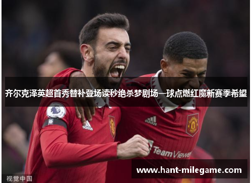 齐尔克泽英超首秀替补登场读秒绝杀梦剧场一球点燃红魔新赛季希望