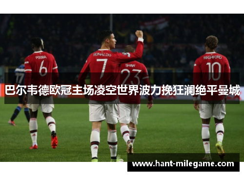 巴尔韦德欧冠主场凌空世界波力挽狂澜绝平曼城 巴尔韦德欧冠主场凌空世界波力挽狂澜绝平曼城