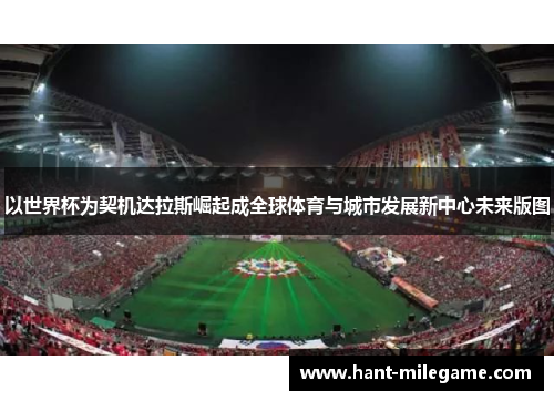 以世界杯为契机达拉斯崛起成全球体育与城市发展新中心未来版图